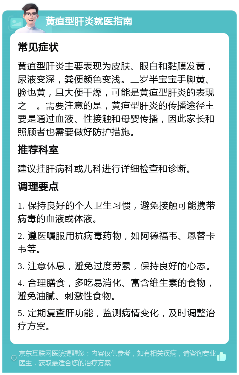 黄疸型肝炎就医指南 常见症状 黄疸型肝炎主要表现为皮肤、眼白和黏膜发黄，尿液变深，粪便颜色变浅。三岁半宝宝手脚黄、脸也黄，且大便干燥，可能是黄疸型肝炎的表现之一。需要注意的是，黄疸型肝炎的传播途径主要是通过血液、性接触和母婴传播，因此家长和照顾者也需要做好防护措施。 推荐科室 建议挂肝病科或儿科进行详细检查和诊断。 调理要点 1. 保持良好的个人卫生习惯，避免接触可能携带病毒的血液或体液。 2. 遵医嘱服用抗病毒药物，如阿德福韦、恩替卡韦等。 3. 注意休息，避免过度劳累，保持良好的心态。 4. 合理膳食，多吃易消化、富含维生素的食物，避免油腻、刺激性食物。 5. 定期复查肝功能，监测病情变化，及时调整治疗方案。