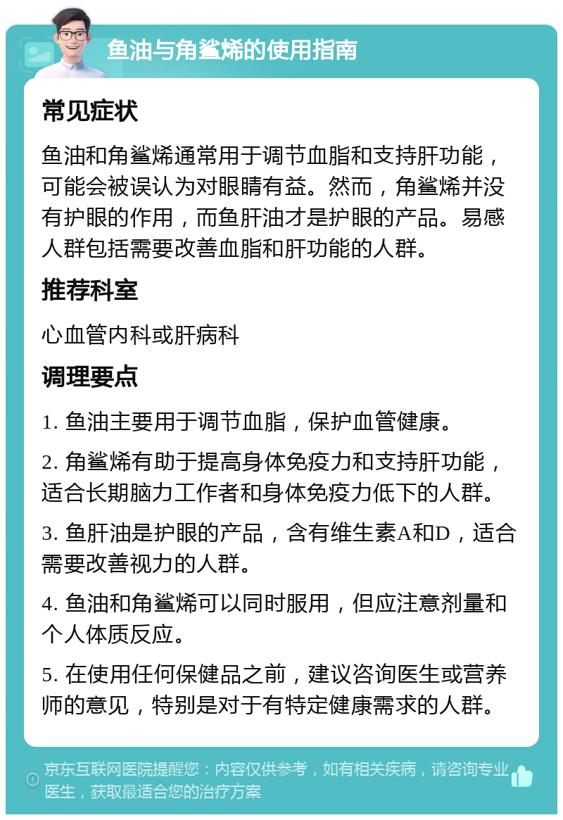 鱼油与角鲨烯的使用指南 常见症状 鱼油和角鲨烯通常用于调节血脂和支持肝功能，可能会被误认为对眼睛有益。然而，角鲨烯并没有护眼的作用，而鱼肝油才是护眼的产品。易感人群包括需要改善血脂和肝功能的人群。 推荐科室 心血管内科或肝病科 调理要点 1. 鱼油主要用于调节血脂，保护血管健康。 2. 角鲨烯有助于提高身体免疫力和支持肝功能，适合长期脑力工作者和身体免疫力低下的人群。 3. 鱼肝油是护眼的产品，含有维生素A和D，适合需要改善视力的人群。 4. 鱼油和角鲨烯可以同时服用，但应注意剂量和个人体质反应。 5. 在使用任何保健品之前，建议咨询医生或营养师的意见，特别是对于有特定健康需求的人群。