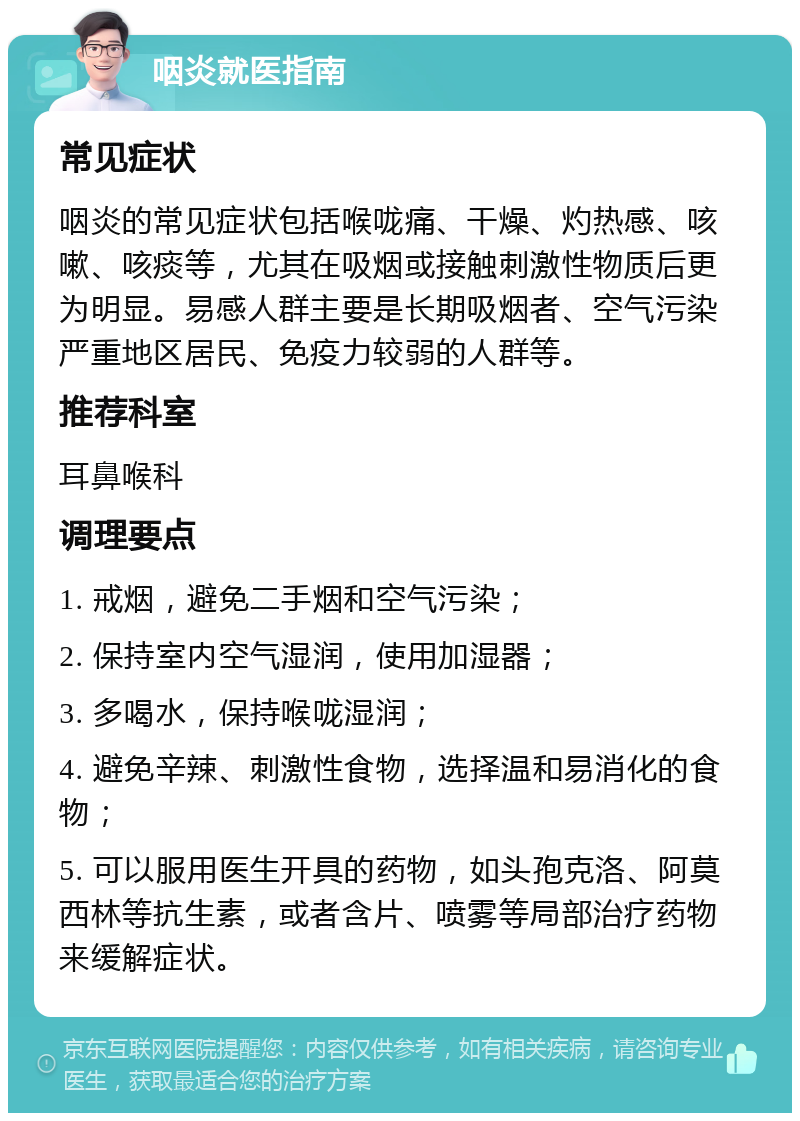 咽炎就医指南 常见症状 咽炎的常见症状包括喉咙痛、干燥、灼热感、咳嗽、咳痰等，尤其在吸烟或接触刺激性物质后更为明显。易感人群主要是长期吸烟者、空气污染严重地区居民、免疫力较弱的人群等。 推荐科室 耳鼻喉科 调理要点 1. 戒烟，避免二手烟和空气污染； 2. 保持室内空气湿润，使用加湿器； 3. 多喝水，保持喉咙湿润； 4. 避免辛辣、刺激性食物，选择温和易消化的食物； 5. 可以服用医生开具的药物，如头孢克洛、阿莫西林等抗生素，或者含片、喷雾等局部治疗药物来缓解症状。