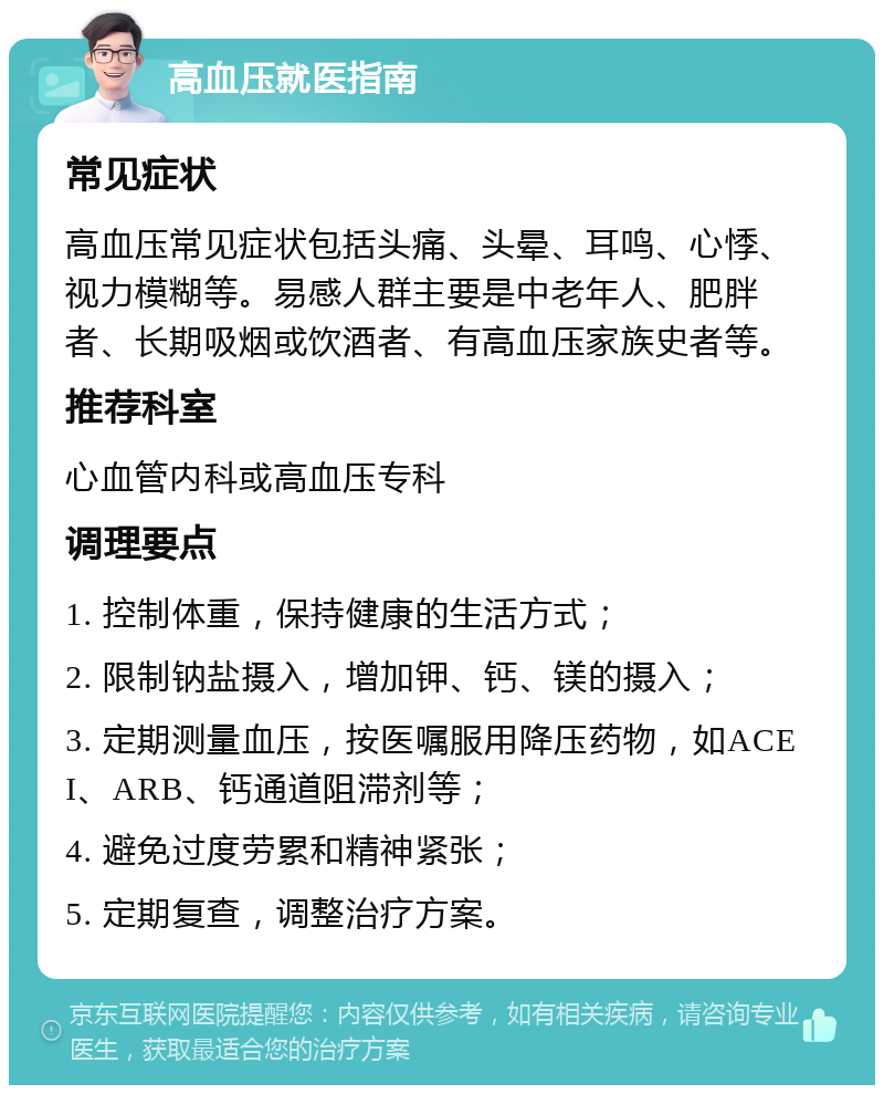 高血压就医指南 常见症状 高血压常见症状包括头痛、头晕、耳鸣、心悸、视力模糊等。易感人群主要是中老年人、肥胖者、长期吸烟或饮酒者、有高血压家族史者等。 推荐科室 心血管内科或高血压专科 调理要点 1. 控制体重，保持健康的生活方式； 2. 限制钠盐摄入，增加钾、钙、镁的摄入； 3. 定期测量血压，按医嘱服用降压药物，如ACEI、ARB、钙通道阻滞剂等； 4. 避免过度劳累和精神紧张； 5. 定期复查，调整治疗方案。