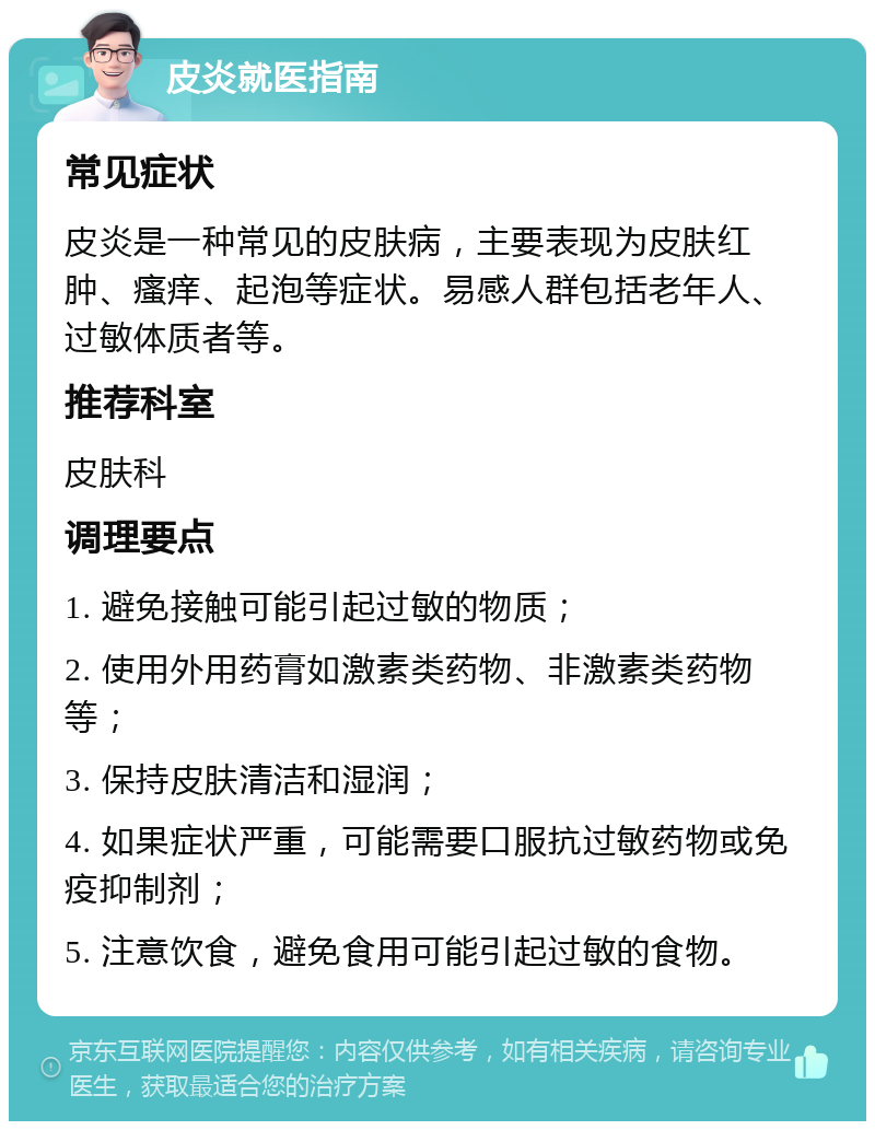 皮炎就医指南 常见症状 皮炎是一种常见的皮肤病，主要表现为皮肤红肿、瘙痒、起泡等症状。易感人群包括老年人、过敏体质者等。 推荐科室 皮肤科 调理要点 1. 避免接触可能引起过敏的物质； 2. 使用外用药膏如激素类药物、非激素类药物等； 3. 保持皮肤清洁和湿润； 4. 如果症状严重，可能需要口服抗过敏药物或免疫抑制剂； 5. 注意饮食，避免食用可能引起过敏的食物。