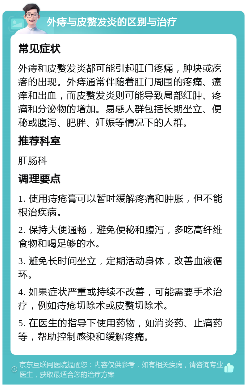 外痔与皮赘发炎的区别与治疗 常见症状 外痔和皮赘发炎都可能引起肛门疼痛，肿块或疙瘩的出现。外痔通常伴随着肛门周围的疼痛、瘙痒和出血，而皮赘发炎则可能导致局部红肿、疼痛和分泌物的增加。易感人群包括长期坐立、便秘或腹泻、肥胖、妊娠等情况下的人群。 推荐科室 肛肠科 调理要点 1. 使用痔疮膏可以暂时缓解疼痛和肿胀，但不能根治疾病。 2. 保持大便通畅，避免便秘和腹泻，多吃高纤维食物和喝足够的水。 3. 避免长时间坐立，定期活动身体，改善血液循环。 4. 如果症状严重或持续不改善，可能需要手术治疗，例如痔疮切除术或皮赘切除术。 5. 在医生的指导下使用药物，如消炎药、止痛药等，帮助控制感染和缓解疼痛。