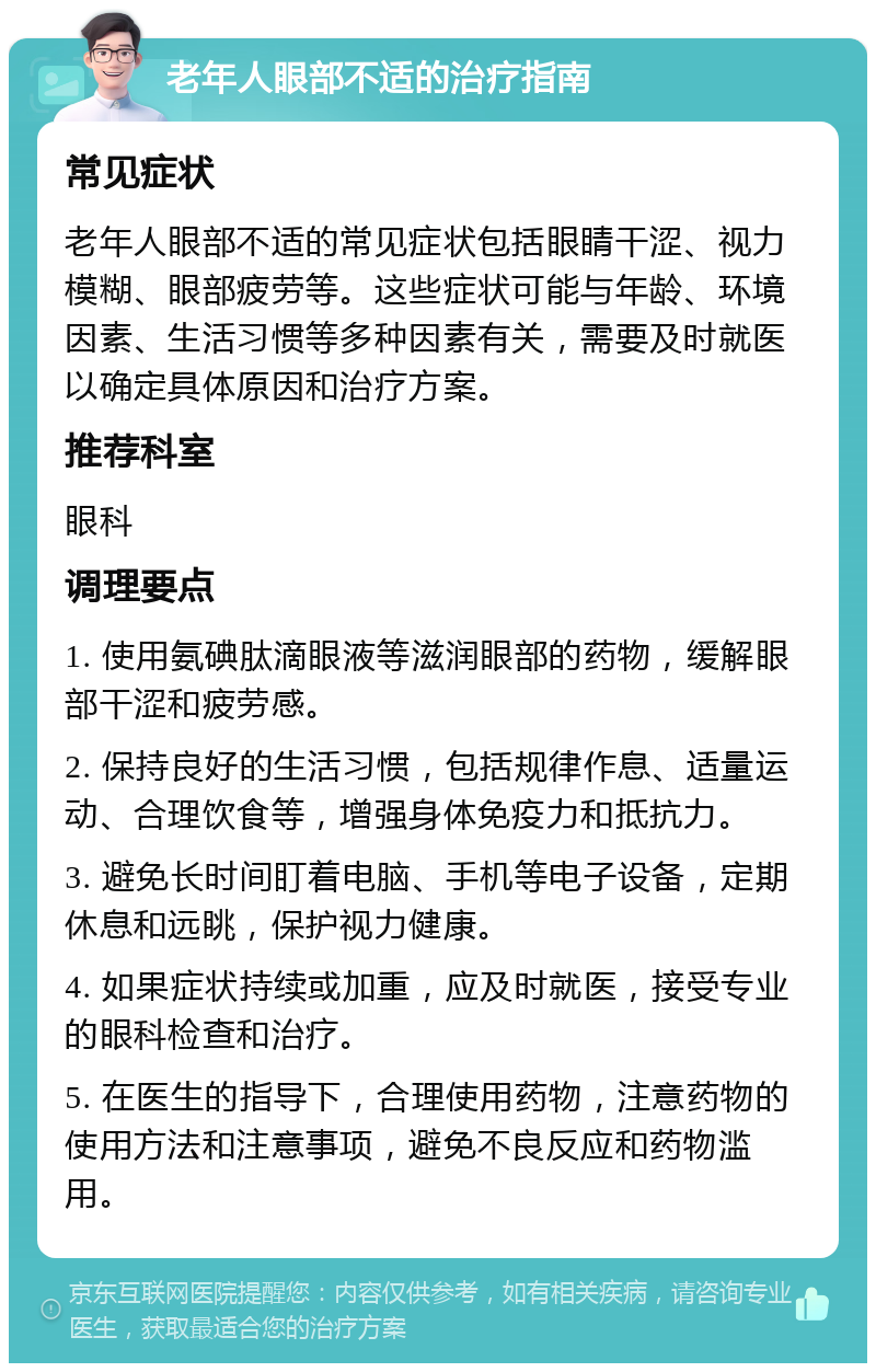 老年人眼部不适的治疗指南 常见症状 老年人眼部不适的常见症状包括眼睛干涩、视力模糊、眼部疲劳等。这些症状可能与年龄、环境因素、生活习惯等多种因素有关，需要及时就医以确定具体原因和治疗方案。 推荐科室 眼科 调理要点 1. 使用氨碘肽滴眼液等滋润眼部的药物，缓解眼部干涩和疲劳感。 2. 保持良好的生活习惯，包括规律作息、适量运动、合理饮食等，增强身体免疫力和抵抗力。 3. 避免长时间盯着电脑、手机等电子设备，定期休息和远眺，保护视力健康。 4. 如果症状持续或加重，应及时就医，接受专业的眼科检查和治疗。 5. 在医生的指导下，合理使用药物，注意药物的使用方法和注意事项，避免不良反应和药物滥用。