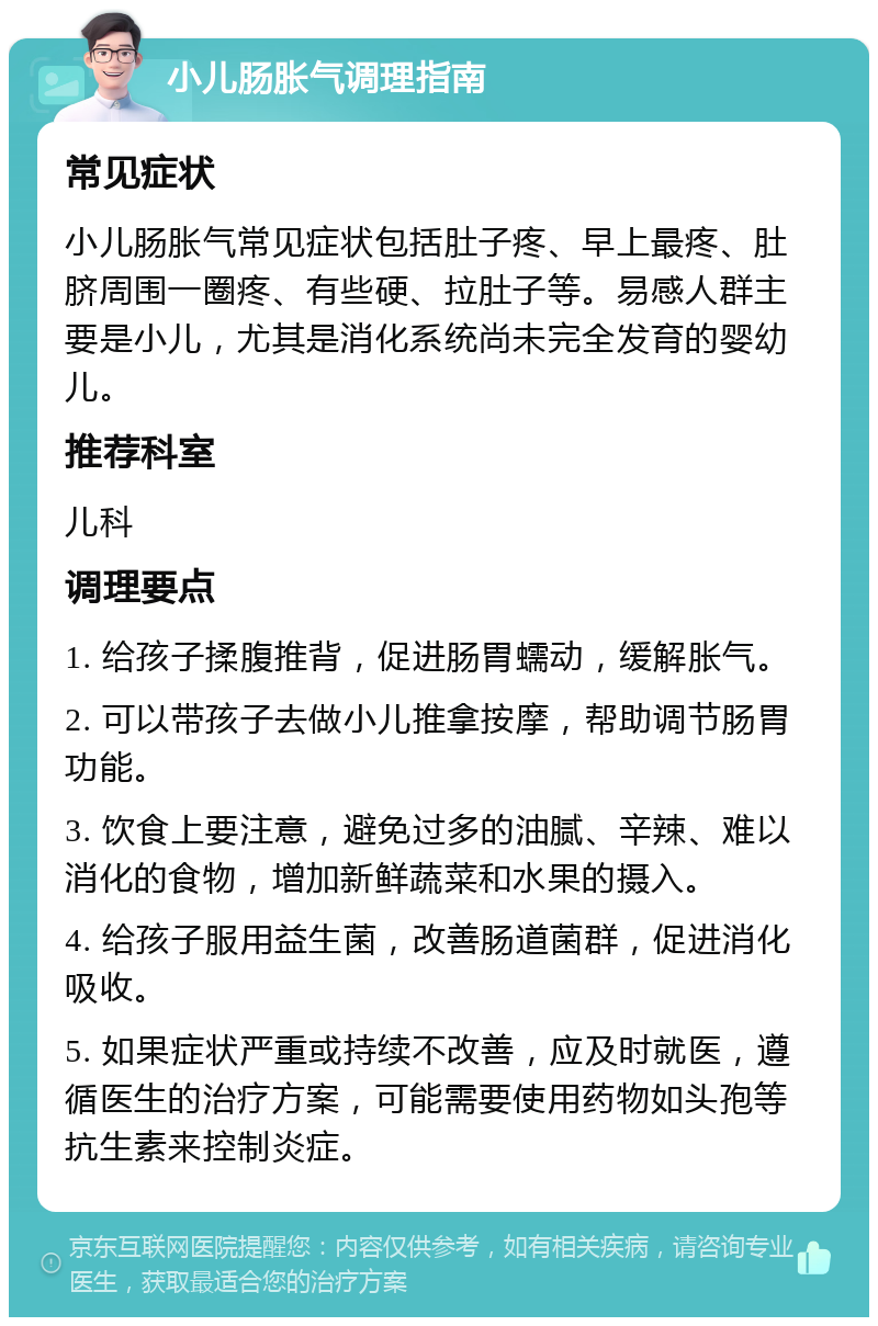 小儿肠胀气调理指南 常见症状 小儿肠胀气常见症状包括肚子疼、早上最疼、肚脐周围一圈疼、有些硬、拉肚子等。易感人群主要是小儿，尤其是消化系统尚未完全发育的婴幼儿。 推荐科室 儿科 调理要点 1. 给孩子揉腹推背，促进肠胃蠕动，缓解胀气。 2. 可以带孩子去做小儿推拿按摩，帮助调节肠胃功能。 3. 饮食上要注意，避免过多的油腻、辛辣、难以消化的食物，增加新鲜蔬菜和水果的摄入。 4. 给孩子服用益生菌，改善肠道菌群，促进消化吸收。 5. 如果症状严重或持续不改善，应及时就医，遵循医生的治疗方案，可能需要使用药物如头孢等抗生素来控制炎症。