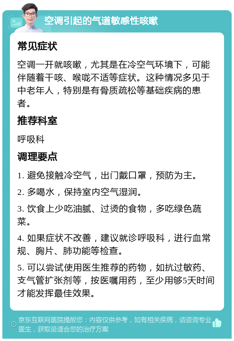 空调引起的气道敏感性咳嗽 常见症状 空调一开就咳嗽，尤其是在冷空气环境下，可能伴随着干咳、喉咙不适等症状。这种情况多见于中老年人，特别是有骨质疏松等基础疾病的患者。 推荐科室 呼吸科 调理要点 1. 避免接触冷空气，出门戴口罩，预防为主。 2. 多喝水，保持室内空气湿润。 3. 饮食上少吃油腻、过烫的食物，多吃绿色蔬菜。 4. 如果症状不改善，建议就诊呼吸科，进行血常规、胸片、肺功能等检查。 5. 可以尝试使用医生推荐的药物，如抗过敏药、支气管扩张剂等，按医嘱用药，至少用够5天时间才能发挥最佳效果。