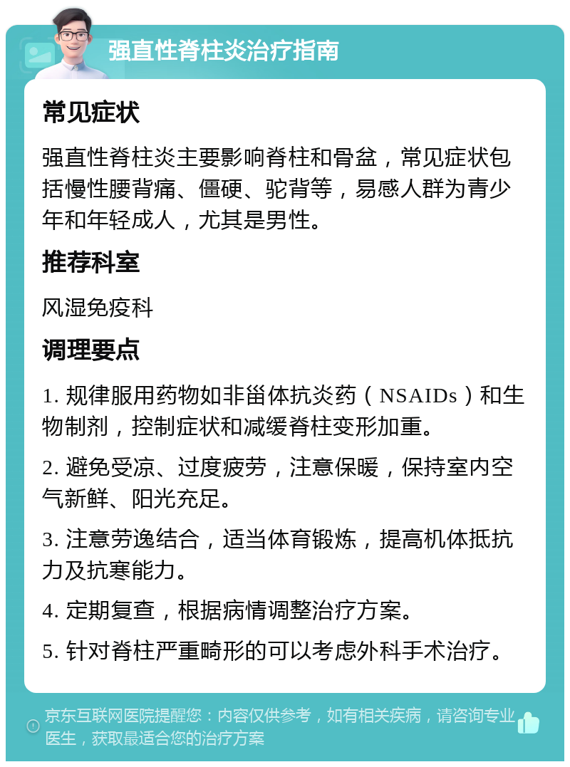 强直性脊柱炎治疗指南 常见症状 强直性脊柱炎主要影响脊柱和骨盆，常见症状包括慢性腰背痛、僵硬、驼背等，易感人群为青少年和年轻成人，尤其是男性。 推荐科室 风湿免疫科 调理要点 1. 规律服用药物如非甾体抗炎药（NSAIDs）和生物制剂，控制症状和减缓脊柱变形加重。 2. 避免受凉、过度疲劳，注意保暖，保持室内空气新鲜、阳光充足。 3. 注意劳逸结合，适当体育锻炼，提高机体抵抗力及抗寒能力。 4. 定期复查，根据病情调整治疗方案。 5. 针对脊柱严重畸形的可以考虑外科手术治疗。