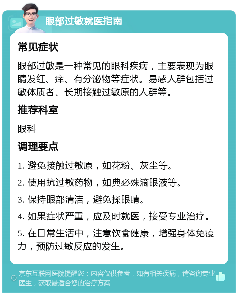 眼部过敏就医指南 常见症状 眼部过敏是一种常见的眼科疾病，主要表现为眼睛发红、痒、有分泌物等症状。易感人群包括过敏体质者、长期接触过敏原的人群等。 推荐科室 眼科 调理要点 1. 避免接触过敏原，如花粉、灰尘等。 2. 使用抗过敏药物，如典必殊滴眼液等。 3. 保持眼部清洁，避免揉眼睛。 4. 如果症状严重，应及时就医，接受专业治疗。 5. 在日常生活中，注意饮食健康，增强身体免疫力，预防过敏反应的发生。