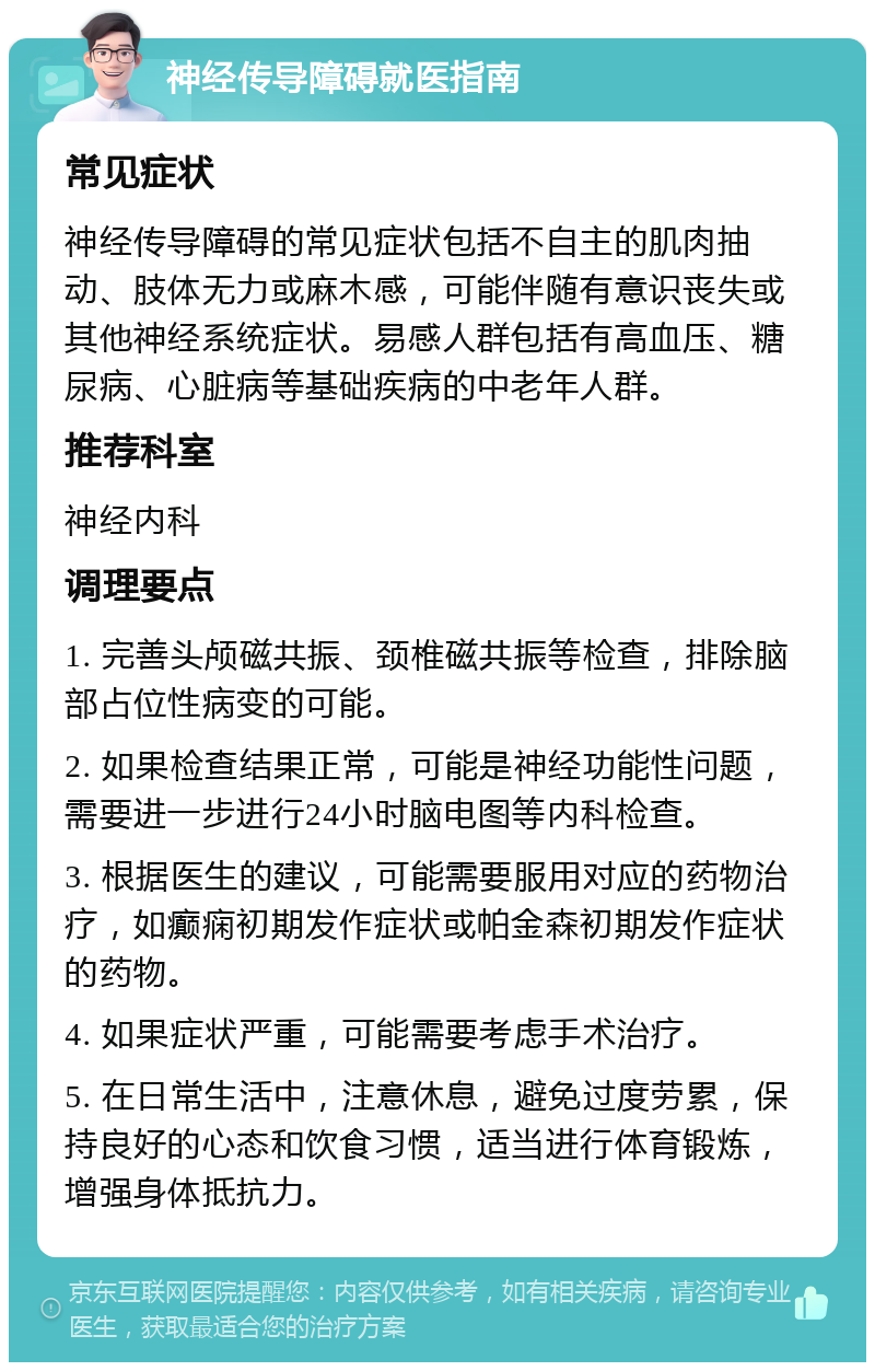 神经传导障碍就医指南 常见症状 神经传导障碍的常见症状包括不自主的肌肉抽动、肢体无力或麻木感，可能伴随有意识丧失或其他神经系统症状。易感人群包括有高血压、糖尿病、心脏病等基础疾病的中老年人群。 推荐科室 神经内科 调理要点 1. 完善头颅磁共振、颈椎磁共振等检查，排除脑部占位性病变的可能。 2. 如果检查结果正常，可能是神经功能性问题，需要进一步进行24小时脑电图等内科检查。 3. 根据医生的建议，可能需要服用对应的药物治疗，如癫痫初期发作症状或帕金森初期发作症状的药物。 4. 如果症状严重，可能需要考虑手术治疗。 5. 在日常生活中，注意休息，避免过度劳累，保持良好的心态和饮食习惯，适当进行体育锻炼，增强身体抵抗力。