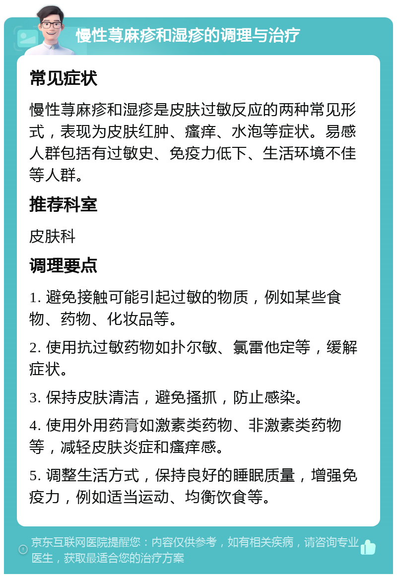 慢性荨麻疹和湿疹的调理与治疗 常见症状 慢性荨麻疹和湿疹是皮肤过敏反应的两种常见形式，表现为皮肤红肿、瘙痒、水泡等症状。易感人群包括有过敏史、免疫力低下、生活环境不佳等人群。 推荐科室 皮肤科 调理要点 1. 避免接触可能引起过敏的物质，例如某些食物、药物、化妆品等。 2. 使用抗过敏药物如扑尔敏、氯雷他定等，缓解症状。 3. 保持皮肤清洁，避免搔抓，防止感染。 4. 使用外用药膏如激素类药物、非激素类药物等，减轻皮肤炎症和瘙痒感。 5. 调整生活方式，保持良好的睡眠质量，增强免疫力，例如适当运动、均衡饮食等。