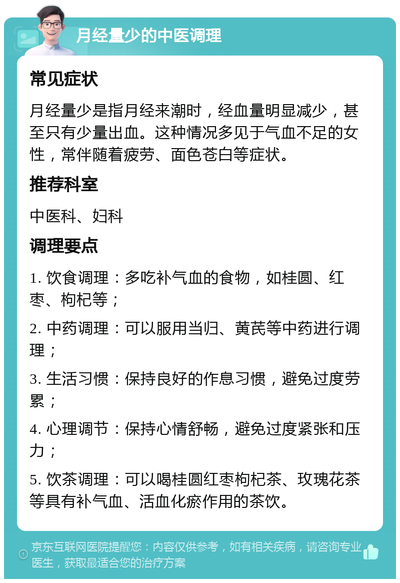 月经量少的中医调理 常见症状 月经量少是指月经来潮时，经血量明显减少，甚至只有少量出血。这种情况多见于气血不足的女性，常伴随着疲劳、面色苍白等症状。 推荐科室 中医科、妇科 调理要点 1. 饮食调理：多吃补气血的食物，如桂圆、红枣、枸杞等； 2. 中药调理：可以服用当归、黄芪等中药进行调理； 3. 生活习惯：保持良好的作息习惯，避免过度劳累； 4. 心理调节：保持心情舒畅，避免过度紧张和压力； 5. 饮茶调理：可以喝桂圆红枣枸杞茶、玫瑰花茶等具有补气血、活血化瘀作用的茶饮。