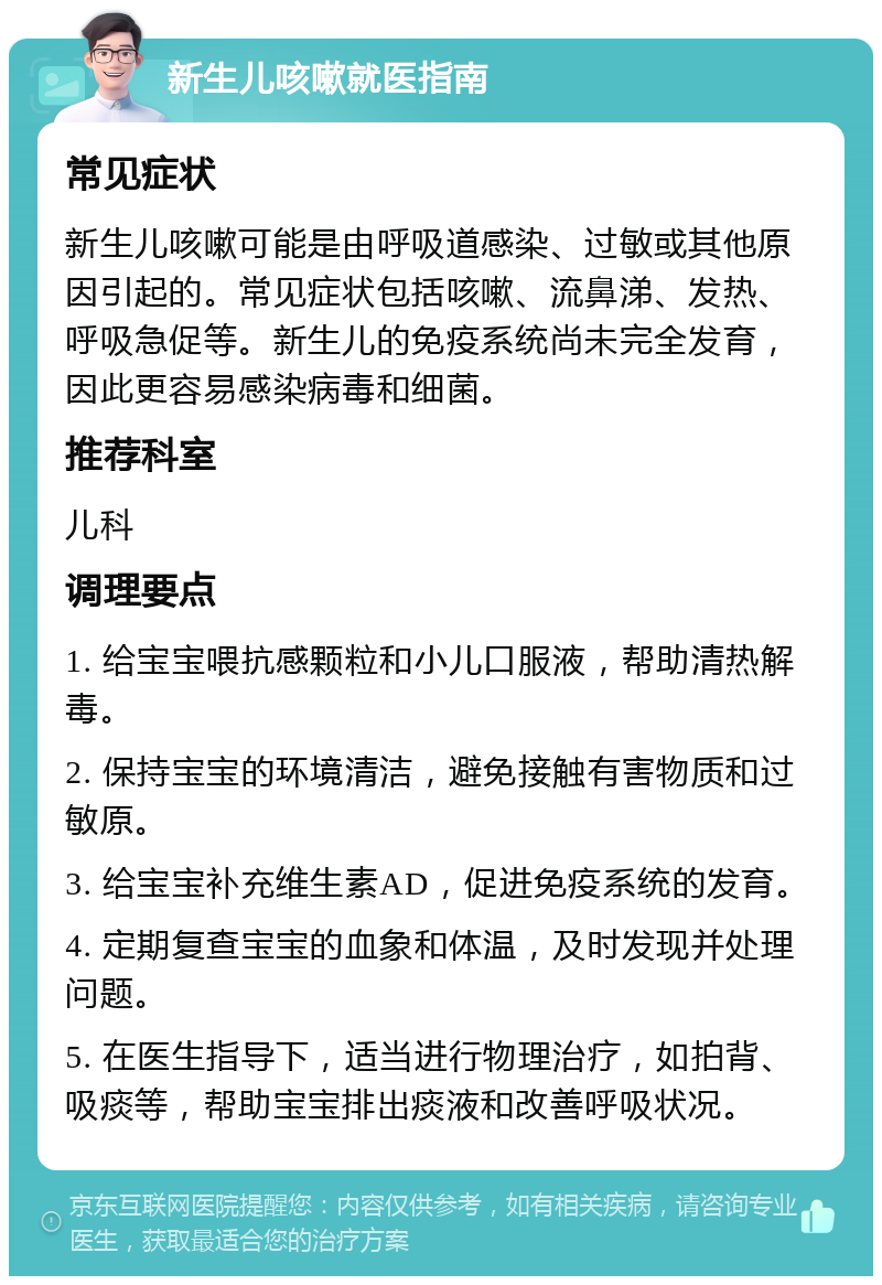 新生儿咳嗽就医指南 常见症状 新生儿咳嗽可能是由呼吸道感染、过敏或其他原因引起的。常见症状包括咳嗽、流鼻涕、发热、呼吸急促等。新生儿的免疫系统尚未完全发育，因此更容易感染病毒和细菌。 推荐科室 儿科 调理要点 1. 给宝宝喂抗感颗粒和小儿口服液，帮助清热解毒。 2. 保持宝宝的环境清洁，避免接触有害物质和过敏原。 3. 给宝宝补充维生素AD，促进免疫系统的发育。 4. 定期复查宝宝的血象和体温，及时发现并处理问题。 5. 在医生指导下，适当进行物理治疗，如拍背、吸痰等，帮助宝宝排出痰液和改善呼吸状况。