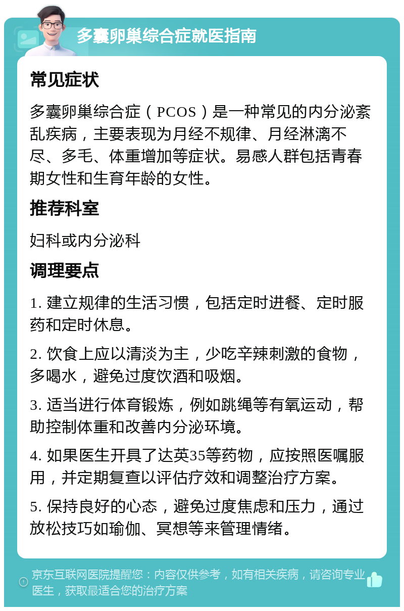 多囊卵巢综合症就医指南 常见症状 多囊卵巢综合症（PCOS）是一种常见的内分泌紊乱疾病，主要表现为月经不规律、月经淋漓不尽、多毛、体重增加等症状。易感人群包括青春期女性和生育年龄的女性。 推荐科室 妇科或内分泌科 调理要点 1. 建立规律的生活习惯，包括定时进餐、定时服药和定时休息。 2. 饮食上应以清淡为主，少吃辛辣刺激的食物，多喝水，避免过度饮酒和吸烟。 3. 适当进行体育锻炼，例如跳绳等有氧运动，帮助控制体重和改善内分泌环境。 4. 如果医生开具了达英35等药物，应按照医嘱服用，并定期复查以评估疗效和调整治疗方案。 5. 保持良好的心态，避免过度焦虑和压力，通过放松技巧如瑜伽、冥想等来管理情绪。