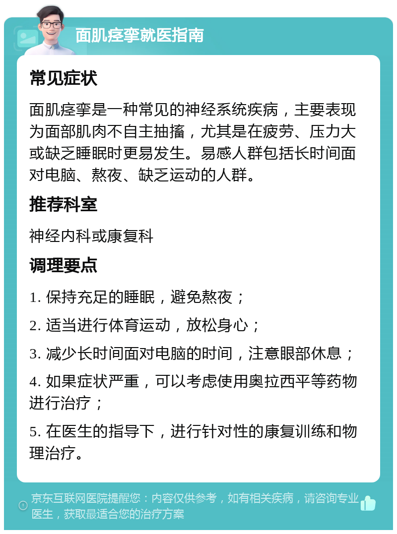 面肌痉挛就医指南 常见症状 面肌痉挛是一种常见的神经系统疾病，主要表现为面部肌肉不自主抽搐，尤其是在疲劳、压力大或缺乏睡眠时更易发生。易感人群包括长时间面对电脑、熬夜、缺乏运动的人群。 推荐科室 神经内科或康复科 调理要点 1. 保持充足的睡眠，避免熬夜； 2. 适当进行体育运动，放松身心； 3. 减少长时间面对电脑的时间，注意眼部休息； 4. 如果症状严重，可以考虑使用奥拉西平等药物进行治疗； 5. 在医生的指导下，进行针对性的康复训练和物理治疗。