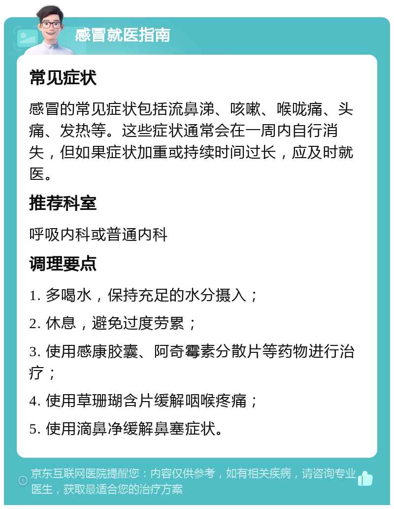 感冒就医指南 常见症状 感冒的常见症状包括流鼻涕、咳嗽、喉咙痛、头痛、发热等。这些症状通常会在一周内自行消失，但如果症状加重或持续时间过长，应及时就医。 推荐科室 呼吸内科或普通内科 调理要点 1. 多喝水，保持充足的水分摄入； 2. 休息，避免过度劳累； 3. 使用感康胶囊、阿奇霉素分散片等药物进行治疗； 4. 使用草珊瑚含片缓解咽喉疼痛； 5. 使用滴鼻净缓解鼻塞症状。