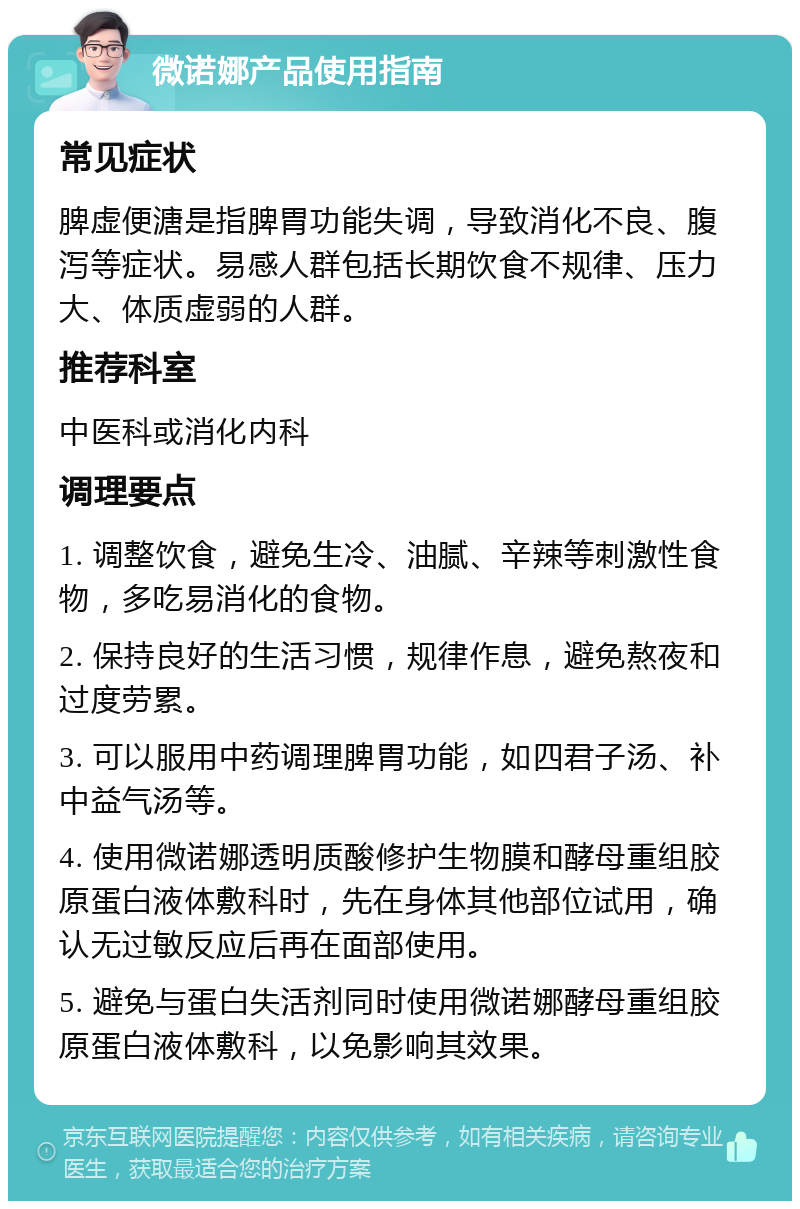 微诺娜产品使用指南 常见症状 脾虚便溏是指脾胃功能失调，导致消化不良、腹泻等症状。易感人群包括长期饮食不规律、压力大、体质虚弱的人群。 推荐科室 中医科或消化内科 调理要点 1. 调整饮食，避免生冷、油腻、辛辣等刺激性食物，多吃易消化的食物。 2. 保持良好的生活习惯，规律作息，避免熬夜和过度劳累。 3. 可以服用中药调理脾胃功能，如四君子汤、补中益气汤等。 4. 使用微诺娜透明质酸修护生物膜和酵母重组胶原蛋白液体敷科时，先在身体其他部位试用，确认无过敏反应后再在面部使用。 5. 避免与蛋白失活剂同时使用微诺娜酵母重组胶原蛋白液体敷科，以免影响其效果。