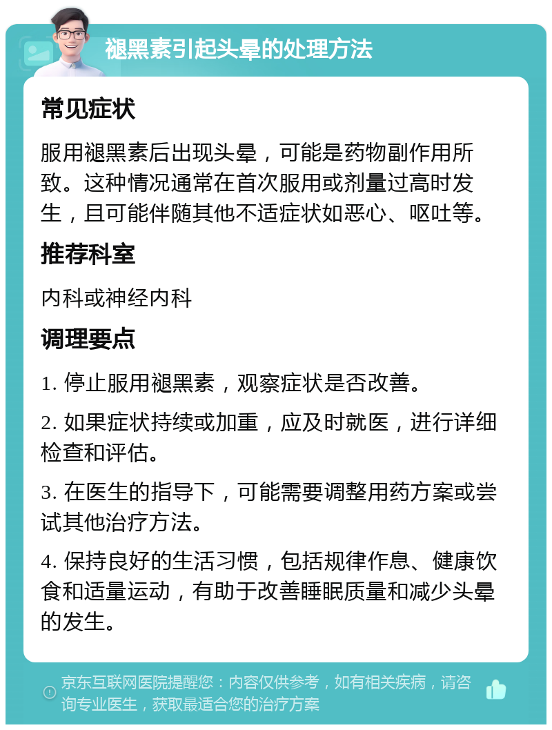 褪黑素引起头晕的处理方法 常见症状 服用褪黑素后出现头晕，可能是药物副作用所致。这种情况通常在首次服用或剂量过高时发生，且可能伴随其他不适症状如恶心、呕吐等。 推荐科室 内科或神经内科 调理要点 1. 停止服用褪黑素，观察症状是否改善。 2. 如果症状持续或加重，应及时就医，进行详细检查和评估。 3. 在医生的指导下，可能需要调整用药方案或尝试其他治疗方法。 4. 保持良好的生活习惯，包括规律作息、健康饮食和适量运动，有助于改善睡眠质量和减少头晕的发生。