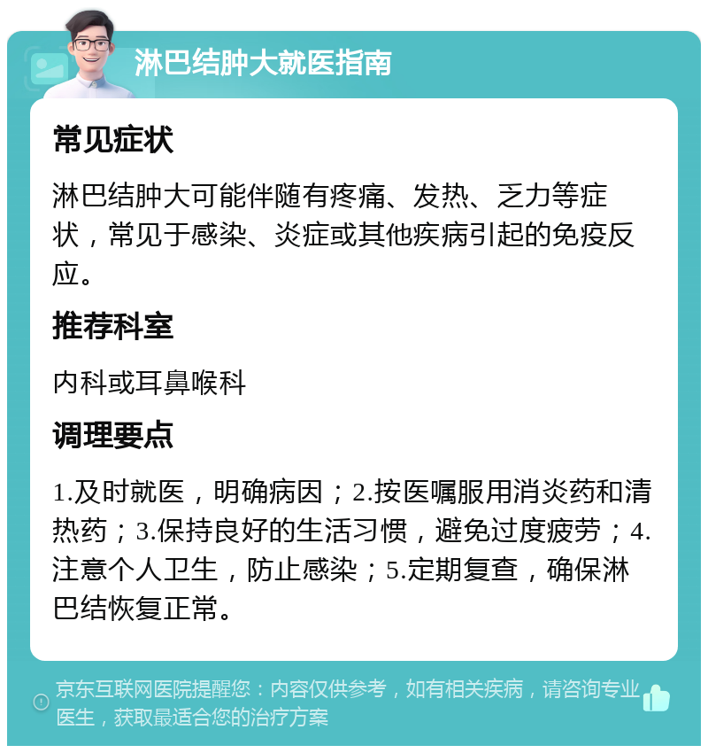 淋巴结肿大就医指南 常见症状 淋巴结肿大可能伴随有疼痛、发热、乏力等症状，常见于感染、炎症或其他疾病引起的免疫反应。 推荐科室 内科或耳鼻喉科 调理要点 1.及时就医，明确病因；2.按医嘱服用消炎药和清热药；3.保持良好的生活习惯，避免过度疲劳；4.注意个人卫生，防止感染；5.定期复查，确保淋巴结恢复正常。