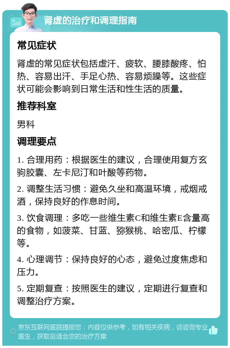 肾虚的治疗和调理指南 常见症状 肾虚的常见症状包括虚汗、疲软、腰膝酸疼、怕热、容易出汗、手足心热、容易烦躁等。这些症状可能会影响到日常生活和性生活的质量。 推荐科室 男科 调理要点 1. 合理用药：根据医生的建议，合理使用复方玄驹胶囊、左卡尼汀和叶酸等药物。 2. 调整生活习惯：避免久坐和高温环境，戒烟戒酒，保持良好的作息时间。 3. 饮食调理：多吃一些维生素C和维生素E含量高的食物，如菠菜、甘蓝、猕猴桃、哈密瓜、柠檬等。 4. 心理调节：保持良好的心态，避免过度焦虑和压力。 5. 定期复查：按照医生的建议，定期进行复查和调整治疗方案。