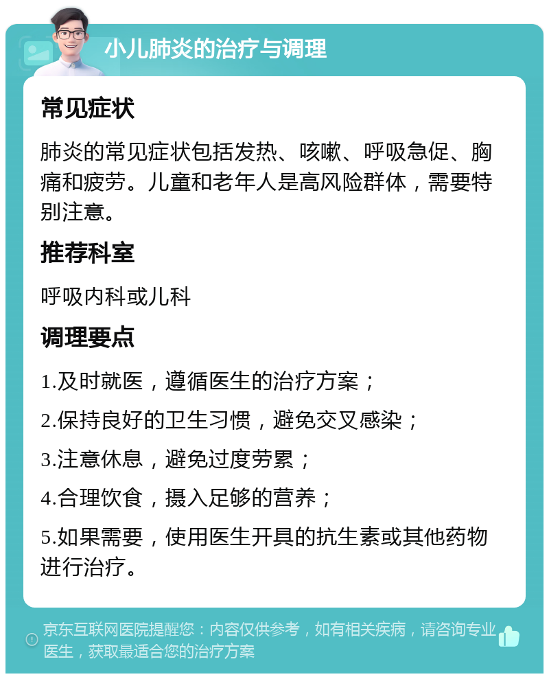 小儿肺炎的治疗与调理 常见症状 肺炎的常见症状包括发热、咳嗽、呼吸急促、胸痛和疲劳。儿童和老年人是高风险群体，需要特别注意。 推荐科室 呼吸内科或儿科 调理要点 1.及时就医，遵循医生的治疗方案； 2.保持良好的卫生习惯，避免交叉感染； 3.注意休息，避免过度劳累； 4.合理饮食，摄入足够的营养； 5.如果需要，使用医生开具的抗生素或其他药物进行治疗。