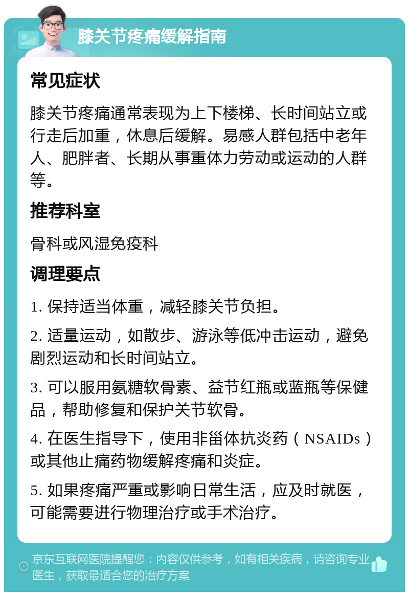 膝关节疼痛缓解指南 常见症状 膝关节疼痛通常表现为上下楼梯、长时间站立或行走后加重，休息后缓解。易感人群包括中老年人、肥胖者、长期从事重体力劳动或运动的人群等。 推荐科室 骨科或风湿免疫科 调理要点 1. 保持适当体重，减轻膝关节负担。 2. 适量运动，如散步、游泳等低冲击运动，避免剧烈运动和长时间站立。 3. 可以服用氨糖软骨素、益节红瓶或蓝瓶等保健品，帮助修复和保护关节软骨。 4. 在医生指导下，使用非甾体抗炎药（NSAIDs）或其他止痛药物缓解疼痛和炎症。 5. 如果疼痛严重或影响日常生活，应及时就医，可能需要进行物理治疗或手术治疗。