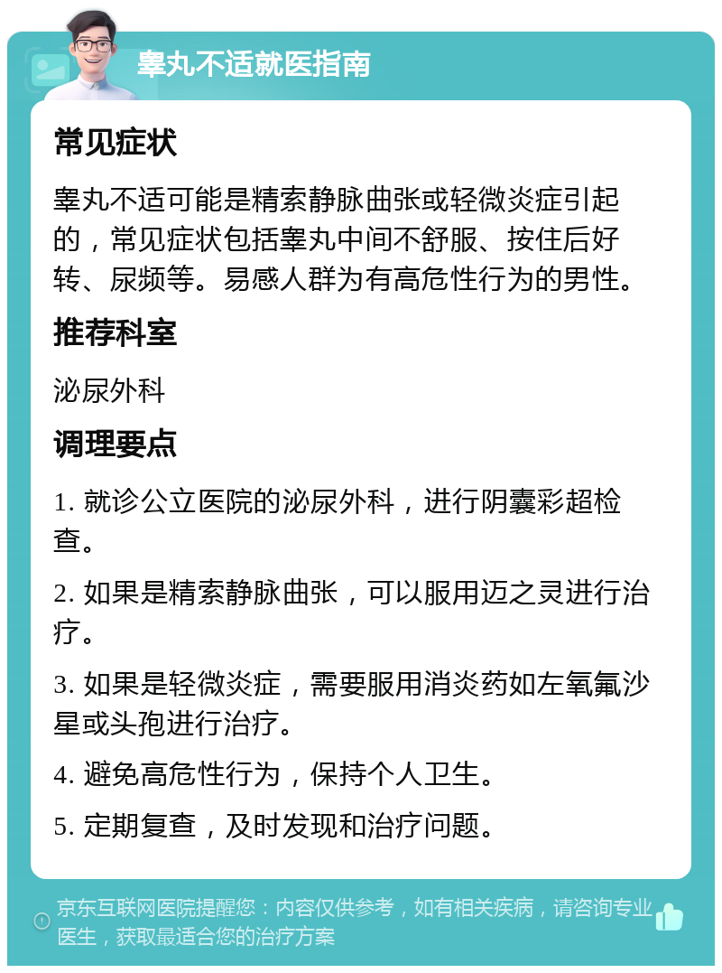 睾丸不适就医指南 常见症状 睾丸不适可能是精索静脉曲张或轻微炎症引起的，常见症状包括睾丸中间不舒服、按住后好转、尿频等。易感人群为有高危性行为的男性。 推荐科室 泌尿外科 调理要点 1. 就诊公立医院的泌尿外科，进行阴囊彩超检查。 2. 如果是精索静脉曲张，可以服用迈之灵进行治疗。 3. 如果是轻微炎症，需要服用消炎药如左氧氟沙星或头孢进行治疗。 4. 避免高危性行为，保持个人卫生。 5. 定期复查，及时发现和治疗问题。