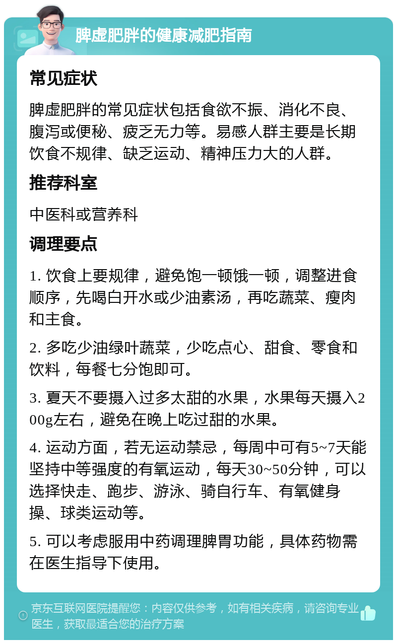 脾虚肥胖的健康减肥指南 常见症状 脾虚肥胖的常见症状包括食欲不振、消化不良、腹泻或便秘、疲乏无力等。易感人群主要是长期饮食不规律、缺乏运动、精神压力大的人群。 推荐科室 中医科或营养科 调理要点 1. 饮食上要规律，避免饱一顿饿一顿，调整进食顺序，先喝白开水或少油素汤，再吃蔬菜、瘦肉和主食。 2. 多吃少油绿叶蔬菜，少吃点心、甜食、零食和饮料，每餐七分饱即可。 3. 夏天不要摄入过多太甜的水果，水果每天摄入200g左右，避免在晚上吃过甜的水果。 4. 运动方面，若无运动禁忌，每周中可有5~7天能坚持中等强度的有氧运动，每天30~50分钟，可以选择快走、跑步、游泳、骑自行车、有氧健身操、球类运动等。 5. 可以考虑服用中药调理脾胃功能，具体药物需在医生指导下使用。