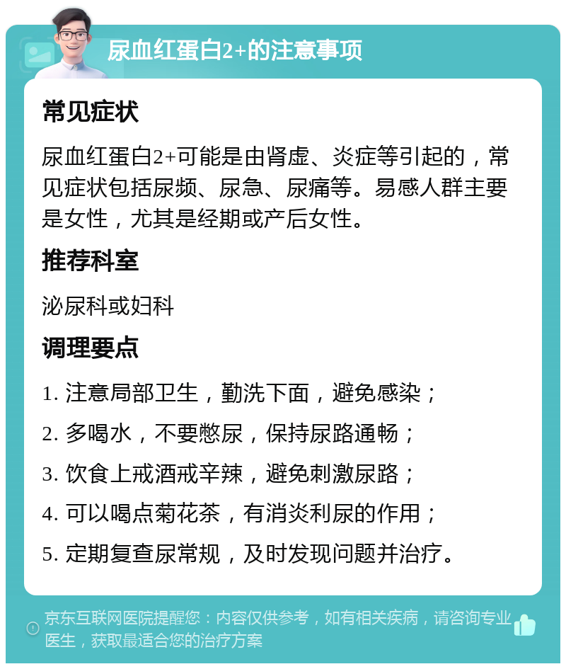 尿血红蛋白2+的注意事项 常见症状 尿血红蛋白2+可能是由肾虚、炎症等引起的，常见症状包括尿频、尿急、尿痛等。易感人群主要是女性，尤其是经期或产后女性。 推荐科室 泌尿科或妇科 调理要点 1. 注意局部卫生，勤洗下面，避免感染； 2. 多喝水，不要憋尿，保持尿路通畅； 3. 饮食上戒酒戒辛辣，避免刺激尿路； 4. 可以喝点菊花茶，有消炎利尿的作用； 5. 定期复查尿常规，及时发现问题并治疗。