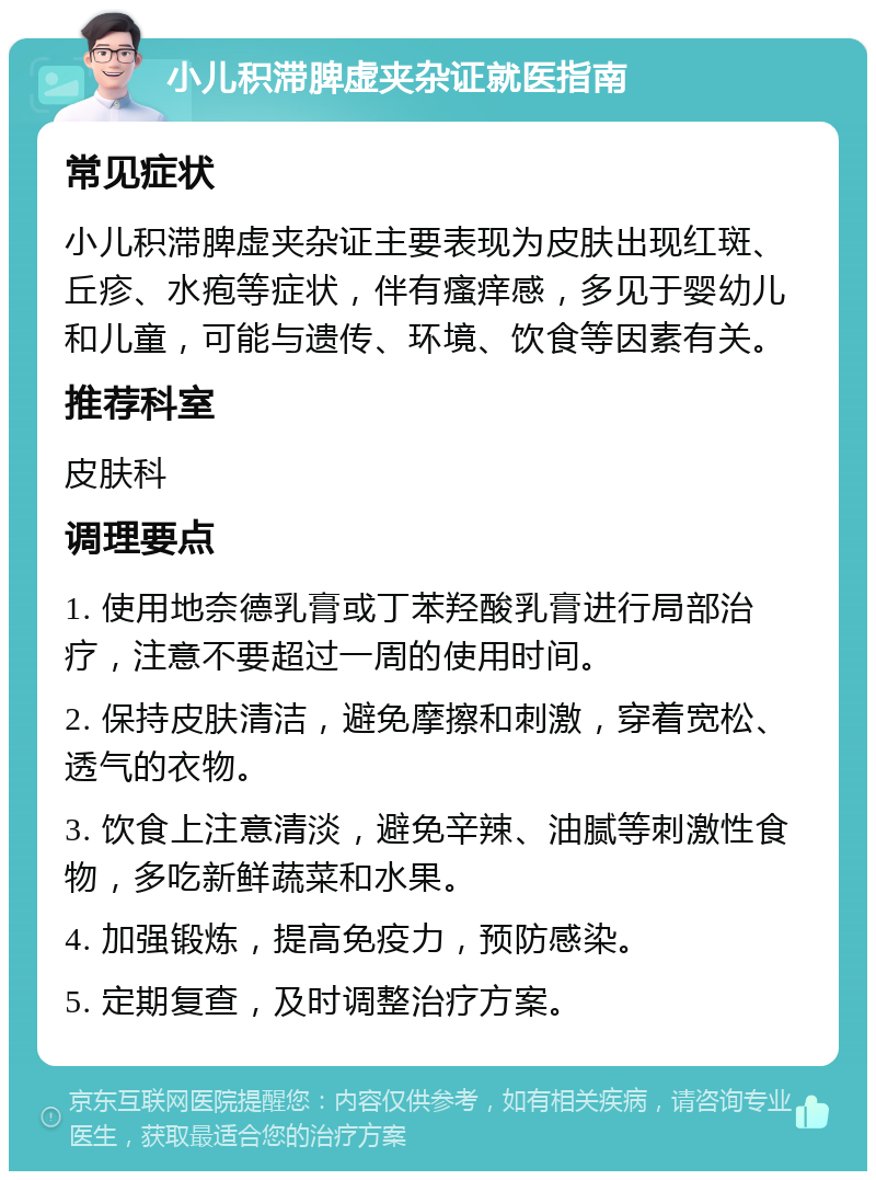 小儿积滞脾虚夹杂证就医指南 常见症状 小儿积滞脾虚夹杂证主要表现为皮肤出现红斑、丘疹、水疱等症状，伴有瘙痒感，多见于婴幼儿和儿童，可能与遗传、环境、饮食等因素有关。 推荐科室 皮肤科 调理要点 1. 使用地奈德乳膏或丁苯羟酸乳膏进行局部治疗，注意不要超过一周的使用时间。 2. 保持皮肤清洁，避免摩擦和刺激，穿着宽松、透气的衣物。 3. 饮食上注意清淡，避免辛辣、油腻等刺激性食物，多吃新鲜蔬菜和水果。 4. 加强锻炼，提高免疫力，预防感染。 5. 定期复查，及时调整治疗方案。