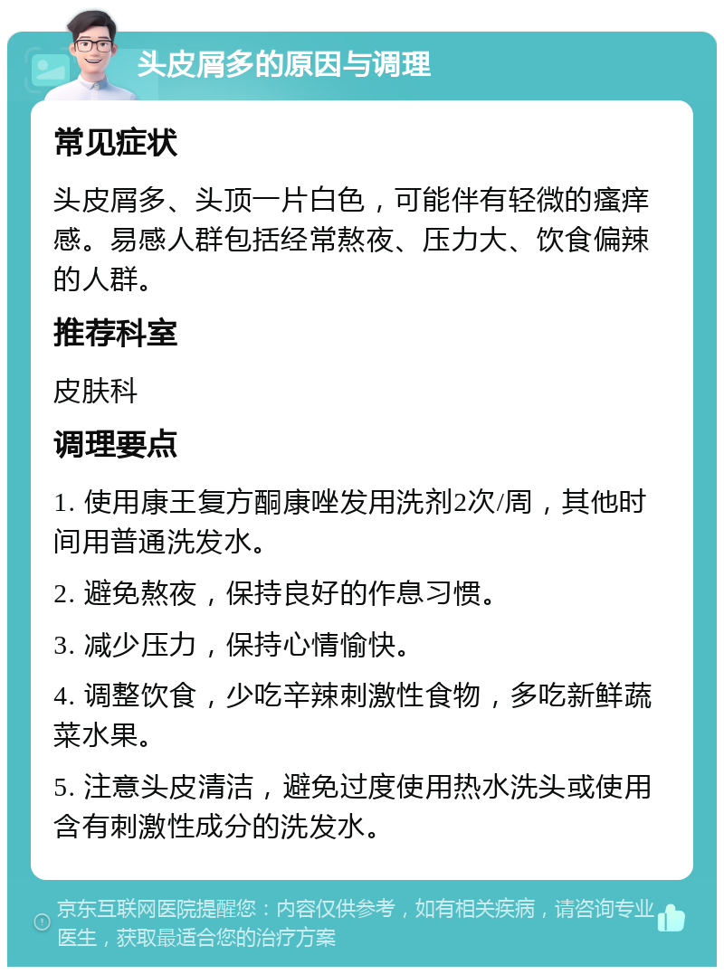 头皮屑多的原因与调理 常见症状 头皮屑多、头顶一片白色，可能伴有轻微的瘙痒感。易感人群包括经常熬夜、压力大、饮食偏辣的人群。 推荐科室 皮肤科 调理要点 1. 使用康王复方酮康唑发用洗剂2次/周，其他时间用普通洗发水。 2. 避免熬夜，保持良好的作息习惯。 3. 减少压力，保持心情愉快。 4. 调整饮食，少吃辛辣刺激性食物，多吃新鲜蔬菜水果。 5. 注意头皮清洁，避免过度使用热水洗头或使用含有刺激性成分的洗发水。