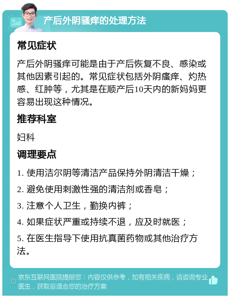 产后外阴骚痒的处理方法 常见症状 产后外阴骚痒可能是由于产后恢复不良、感染或其他因素引起的。常见症状包括外阴瘙痒、灼热感、红肿等，尤其是在顺产后10天内的新妈妈更容易出现这种情况。 推荐科室 妇科 调理要点 1. 使用洁尔阴等清洁产品保持外阴清洁干燥； 2. 避免使用刺激性强的清洁剂或香皂； 3. 注意个人卫生，勤换内裤； 4. 如果症状严重或持续不退，应及时就医； 5. 在医生指导下使用抗真菌药物或其他治疗方法。