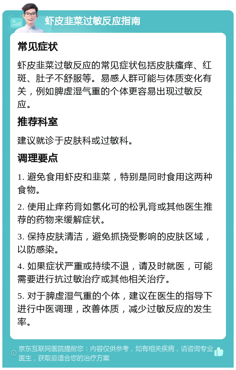 虾皮韭菜过敏反应指南 常见症状 虾皮韭菜过敏反应的常见症状包括皮肤瘙痒、红斑、肚子不舒服等。易感人群可能与体质变化有关，例如脾虚湿气重的个体更容易出现过敏反应。 推荐科室 建议就诊于皮肤科或过敏科。 调理要点 1. 避免食用虾皮和韭菜，特别是同时食用这两种食物。 2. 使用止痒药膏如氢化可的松乳膏或其他医生推荐的药物来缓解症状。 3. 保持皮肤清洁，避免抓挠受影响的皮肤区域，以防感染。 4. 如果症状严重或持续不退，请及时就医，可能需要进行抗过敏治疗或其他相关治疗。 5. 对于脾虚湿气重的个体，建议在医生的指导下进行中医调理，改善体质，减少过敏反应的发生率。