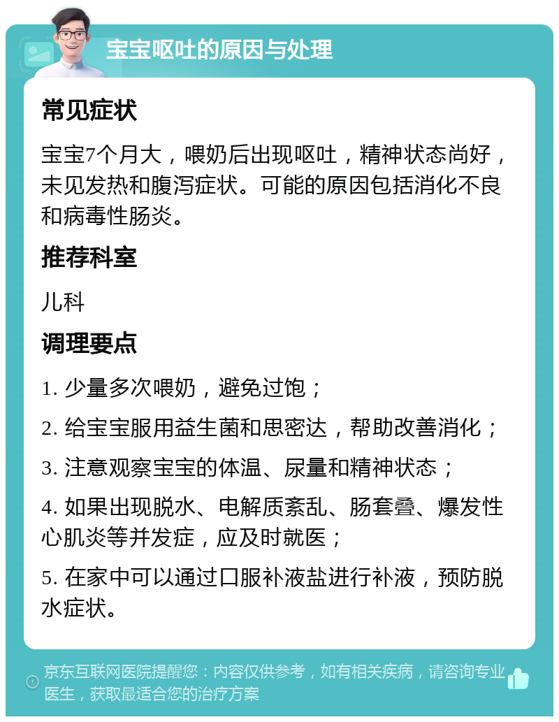 宝宝呕吐的原因与处理 常见症状 宝宝7个月大，喂奶后出现呕吐，精神状态尚好，未见发热和腹泻症状。可能的原因包括消化不良和病毒性肠炎。 推荐科室 儿科 调理要点 1. 少量多次喂奶，避免过饱； 2. 给宝宝服用益生菌和思密达，帮助改善消化； 3. 注意观察宝宝的体温、尿量和精神状态； 4. 如果出现脱水、电解质紊乱、肠套叠、爆发性心肌炎等并发症，应及时就医； 5. 在家中可以通过口服补液盐进行补液，预防脱水症状。