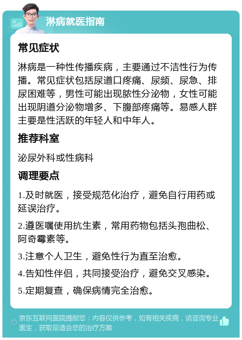 淋病就医指南 常见症状 淋病是一种性传播疾病，主要通过不洁性行为传播。常见症状包括尿道口疼痛、尿频、尿急、排尿困难等，男性可能出现脓性分泌物，女性可能出现阴道分泌物增多、下腹部疼痛等。易感人群主要是性活跃的年轻人和中年人。 推荐科室 泌尿外科或性病科 调理要点 1.及时就医，接受规范化治疗，避免自行用药或延误治疗。 2.遵医嘱使用抗生素，常用药物包括头孢曲松、阿奇霉素等。 3.注意个人卫生，避免性行为直至治愈。 4.告知性伴侣，共同接受治疗，避免交叉感染。 5.定期复查，确保病情完全治愈。