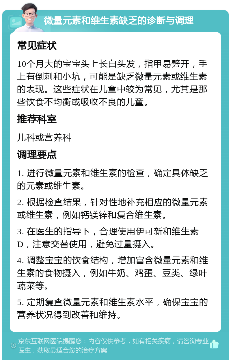 微量元素和维生素缺乏的诊断与调理 常见症状 10个月大的宝宝头上长白头发，指甲易劈开，手上有倒刺和小坑，可能是缺乏微量元素或维生素的表现。这些症状在儿童中较为常见，尤其是那些饮食不均衡或吸收不良的儿童。 推荐科室 儿科或营养科 调理要点 1. 进行微量元素和维生素的检查，确定具体缺乏的元素或维生素。 2. 根据检查结果，针对性地补充相应的微量元素或维生素，例如钙镁锌和复合维生素。 3. 在医生的指导下，合理使用伊可新和维生素D，注意交替使用，避免过量摄入。 4. 调整宝宝的饮食结构，增加富含微量元素和维生素的食物摄入，例如牛奶、鸡蛋、豆类、绿叶蔬菜等。 5. 定期复查微量元素和维生素水平，确保宝宝的营养状况得到改善和维持。