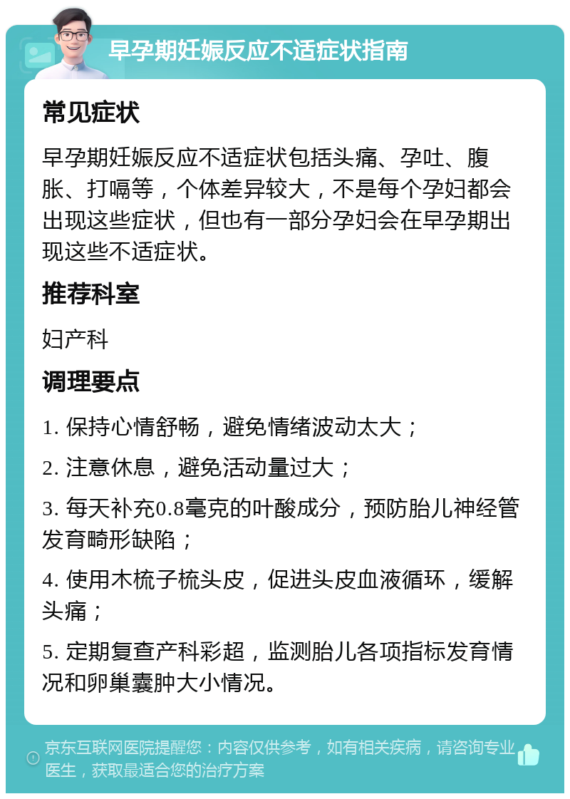 早孕期妊娠反应不适症状指南 常见症状 早孕期妊娠反应不适症状包括头痛、孕吐、腹胀、打嗝等，个体差异较大，不是每个孕妇都会出现这些症状，但也有一部分孕妇会在早孕期出现这些不适症状。 推荐科室 妇产科 调理要点 1. 保持心情舒畅，避免情绪波动太大； 2. 注意休息，避免活动量过大； 3. 每天补充0.8毫克的叶酸成分，预防胎儿神经管发育畸形缺陷； 4. 使用木梳子梳头皮，促进头皮血液循环，缓解头痛； 5. 定期复查产科彩超，监测胎儿各项指标发育情况和卵巢囊肿大小情况。