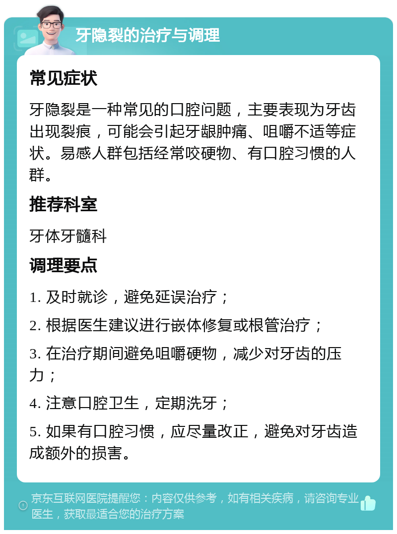 牙隐裂的治疗与调理 常见症状 牙隐裂是一种常见的口腔问题，主要表现为牙齿出现裂痕，可能会引起牙龈肿痛、咀嚼不适等症状。易感人群包括经常咬硬物、有口腔习惯的人群。 推荐科室 牙体牙髓科 调理要点 1. 及时就诊，避免延误治疗； 2. 根据医生建议进行嵌体修复或根管治疗； 3. 在治疗期间避免咀嚼硬物，减少对牙齿的压力； 4. 注意口腔卫生，定期洗牙； 5. 如果有口腔习惯，应尽量改正，避免对牙齿造成额外的损害。