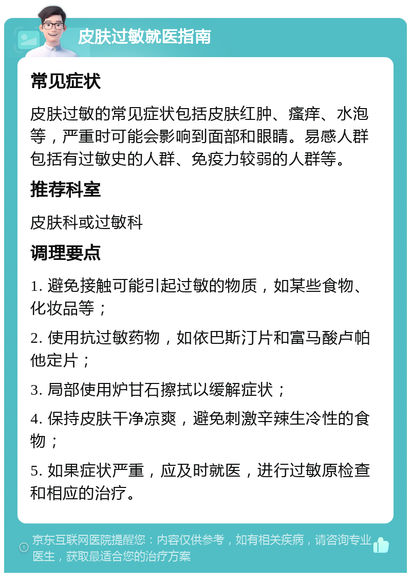 皮肤过敏就医指南 常见症状 皮肤过敏的常见症状包括皮肤红肿、瘙痒、水泡等，严重时可能会影响到面部和眼睛。易感人群包括有过敏史的人群、免疫力较弱的人群等。 推荐科室 皮肤科或过敏科 调理要点 1. 避免接触可能引起过敏的物质，如某些食物、化妆品等； 2. 使用抗过敏药物，如依巴斯汀片和富马酸卢帕他定片； 3. 局部使用炉甘石擦拭以缓解症状； 4. 保持皮肤干净凉爽，避免刺激辛辣生冷性的食物； 5. 如果症状严重，应及时就医，进行过敏原检查和相应的治疗。