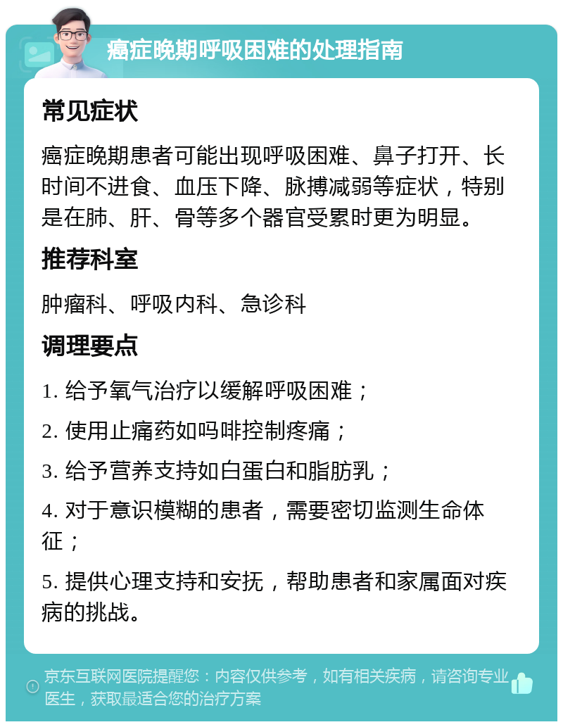 癌症晚期呼吸困难的处理指南 常见症状 癌症晚期患者可能出现呼吸困难、鼻子打开、长时间不进食、血压下降、脉搏减弱等症状，特别是在肺、肝、骨等多个器官受累时更为明显。 推荐科室 肿瘤科、呼吸内科、急诊科 调理要点 1. 给予氧气治疗以缓解呼吸困难； 2. 使用止痛药如吗啡控制疼痛； 3. 给予营养支持如白蛋白和脂肪乳； 4. 对于意识模糊的患者，需要密切监测生命体征； 5. 提供心理支持和安抚，帮助患者和家属面对疾病的挑战。