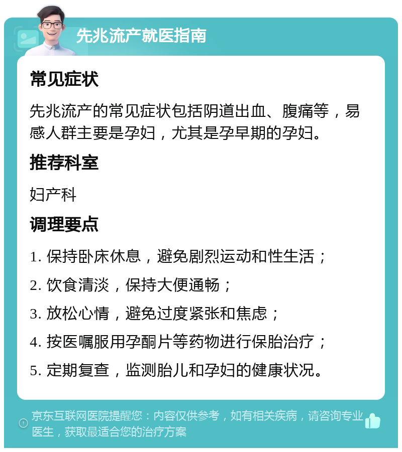 先兆流产就医指南 常见症状 先兆流产的常见症状包括阴道出血、腹痛等，易感人群主要是孕妇，尤其是孕早期的孕妇。 推荐科室 妇产科 调理要点 1. 保持卧床休息，避免剧烈运动和性生活； 2. 饮食清淡，保持大便通畅； 3. 放松心情，避免过度紧张和焦虑； 4. 按医嘱服用孕酮片等药物进行保胎治疗； 5. 定期复查，监测胎儿和孕妇的健康状况。