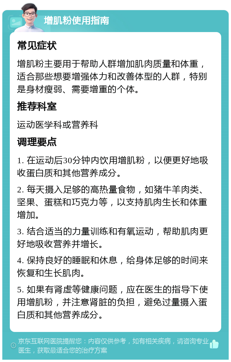 增肌粉使用指南 常见症状 增肌粉主要用于帮助人群增加肌肉质量和体重，适合那些想要增强体力和改善体型的人群，特别是身材瘦弱、需要增重的个体。 推荐科室 运动医学科或营养科 调理要点 1. 在运动后30分钟内饮用增肌粉，以便更好地吸收蛋白质和其他营养成分。 2. 每天摄入足够的高热量食物，如猪牛羊肉类、坚果、蛋糕和巧克力等，以支持肌肉生长和体重增加。 3. 结合适当的力量训练和有氧运动，帮助肌肉更好地吸收营养并增长。 4. 保持良好的睡眠和休息，给身体足够的时间来恢复和生长肌肉。 5. 如果有肾虚等健康问题，应在医生的指导下使用增肌粉，并注意肾脏的负担，避免过量摄入蛋白质和其他营养成分。