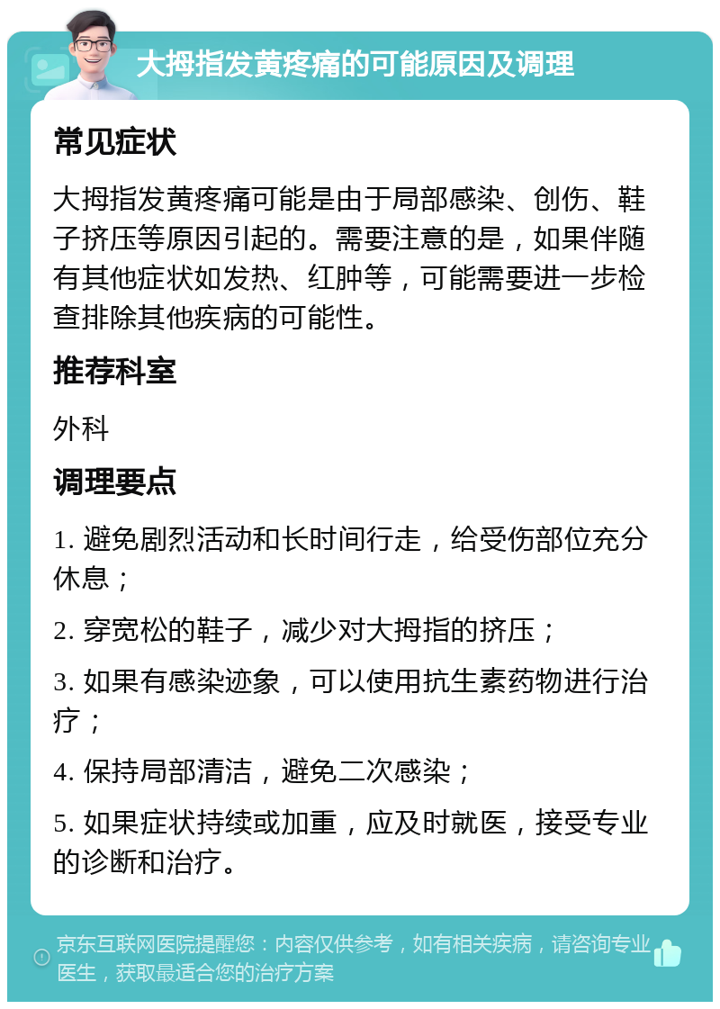 大拇指发黄疼痛的可能原因及调理 常见症状 大拇指发黄疼痛可能是由于局部感染、创伤、鞋子挤压等原因引起的。需要注意的是，如果伴随有其他症状如发热、红肿等，可能需要进一步检查排除其他疾病的可能性。 推荐科室 外科 调理要点 1. 避免剧烈活动和长时间行走，给受伤部位充分休息； 2. 穿宽松的鞋子，减少对大拇指的挤压； 3. 如果有感染迹象，可以使用抗生素药物进行治疗； 4. 保持局部清洁，避免二次感染； 5. 如果症状持续或加重，应及时就医，接受专业的诊断和治疗。