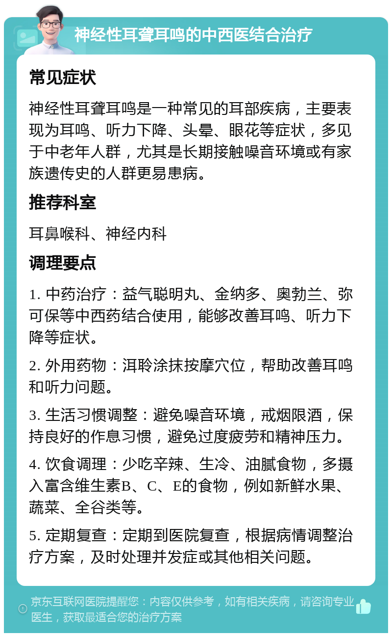 神经性耳聋耳鸣的中西医结合治疗 常见症状 神经性耳聋耳鸣是一种常见的耳部疾病，主要表现为耳鸣、听力下降、头晕、眼花等症状，多见于中老年人群，尤其是长期接触噪音环境或有家族遗传史的人群更易患病。 推荐科室 耳鼻喉科、神经内科 调理要点 1. 中药治疗：益气聪明丸、金纳多、奥勃兰、弥可保等中西药结合使用，能够改善耳鸣、听力下降等症状。 2. 外用药物：洱聆涂抹按摩穴位，帮助改善耳鸣和听力问题。 3. 生活习惯调整：避免噪音环境，戒烟限酒，保持良好的作息习惯，避免过度疲劳和精神压力。 4. 饮食调理：少吃辛辣、生冷、油腻食物，多摄入富含维生素B、C、E的食物，例如新鲜水果、蔬菜、全谷类等。 5. 定期复查：定期到医院复查，根据病情调整治疗方案，及时处理并发症或其他相关问题。