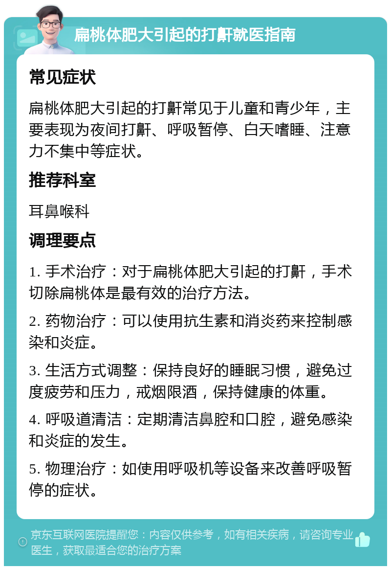 扁桃体肥大引起的打鼾就医指南 常见症状 扁桃体肥大引起的打鼾常见于儿童和青少年，主要表现为夜间打鼾、呼吸暂停、白天嗜睡、注意力不集中等症状。 推荐科室 耳鼻喉科 调理要点 1. 手术治疗：对于扁桃体肥大引起的打鼾，手术切除扁桃体是最有效的治疗方法。 2. 药物治疗：可以使用抗生素和消炎药来控制感染和炎症。 3. 生活方式调整：保持良好的睡眠习惯，避免过度疲劳和压力，戒烟限酒，保持健康的体重。 4. 呼吸道清洁：定期清洁鼻腔和口腔，避免感染和炎症的发生。 5. 物理治疗：如使用呼吸机等设备来改善呼吸暂停的症状。