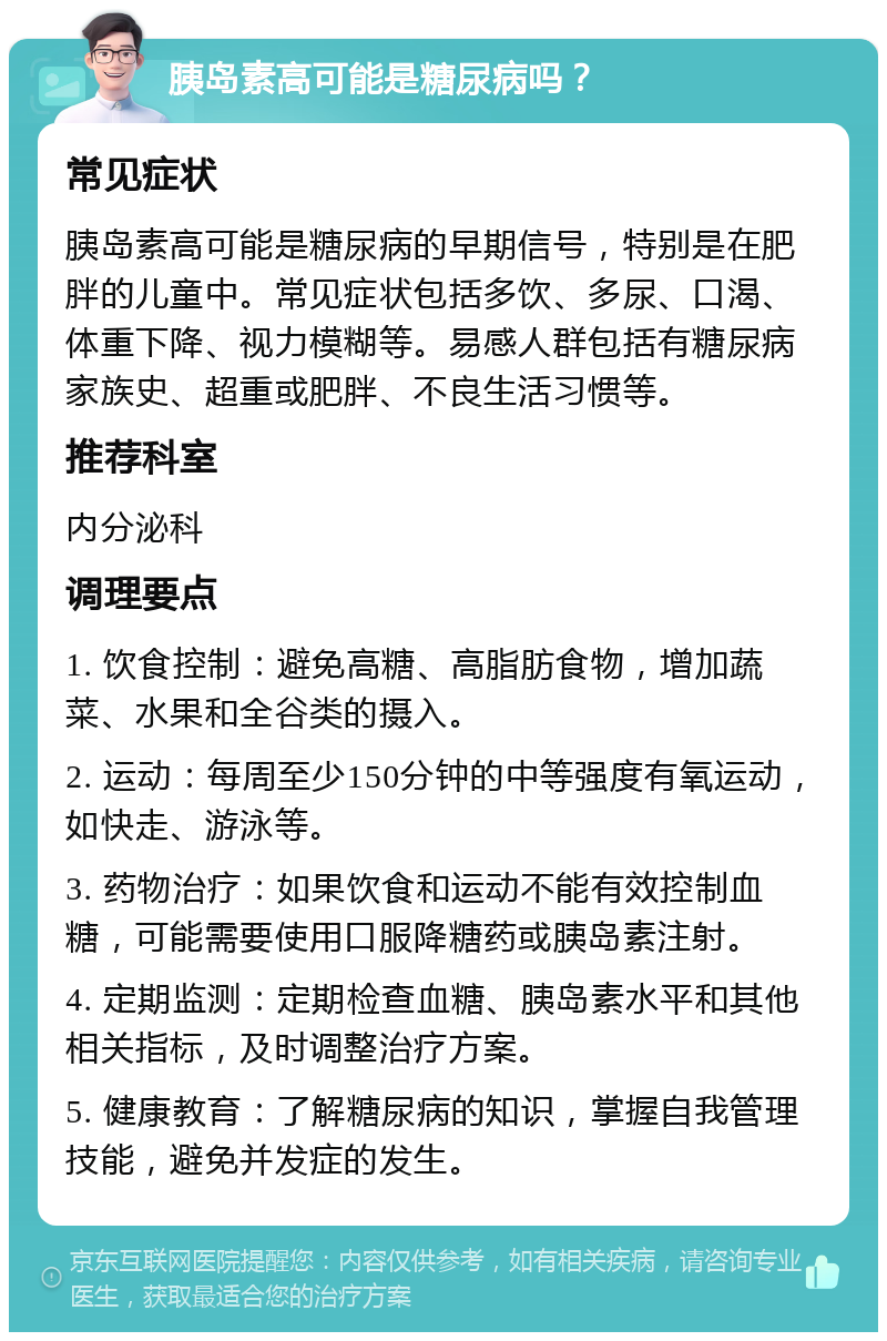 胰岛素高可能是糖尿病吗？ 常见症状 胰岛素高可能是糖尿病的早期信号，特别是在肥胖的儿童中。常见症状包括多饮、多尿、口渴、体重下降、视力模糊等。易感人群包括有糖尿病家族史、超重或肥胖、不良生活习惯等。 推荐科室 内分泌科 调理要点 1. 饮食控制：避免高糖、高脂肪食物，增加蔬菜、水果和全谷类的摄入。 2. 运动：每周至少150分钟的中等强度有氧运动，如快走、游泳等。 3. 药物治疗：如果饮食和运动不能有效控制血糖，可能需要使用口服降糖药或胰岛素注射。 4. 定期监测：定期检查血糖、胰岛素水平和其他相关指标，及时调整治疗方案。 5. 健康教育：了解糖尿病的知识，掌握自我管理技能，避免并发症的发生。