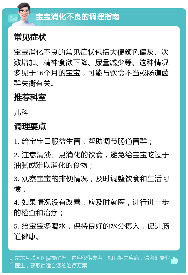 宝宝消化不良的调理指南 常见症状 宝宝消化不良的常见症状包括大便颜色偏灰、次数增加、精神食欲下降、尿量减少等。这种情况多见于16个月的宝宝，可能与饮食不当或肠道菌群失衡有关。 推荐科室 儿科 调理要点 1. 给宝宝口服益生菌，帮助调节肠道菌群； 2. 注意清淡、易消化的饮食，避免给宝宝吃过于油腻或难以消化的食物； 3. 观察宝宝的排便情况，及时调整饮食和生活习惯； 4. 如果情况没有改善，应及时就医，进行进一步的检查和治疗； 5. 给宝宝多喝水，保持良好的水分摄入，促进肠道健康。