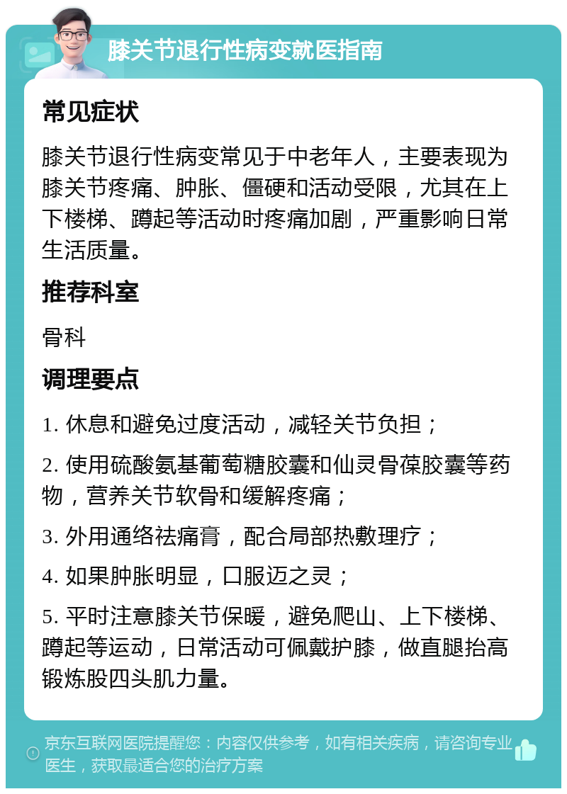 膝关节退行性病变就医指南 常见症状 膝关节退行性病变常见于中老年人，主要表现为膝关节疼痛、肿胀、僵硬和活动受限，尤其在上下楼梯、蹲起等活动时疼痛加剧，严重影响日常生活质量。 推荐科室 骨科 调理要点 1. 休息和避免过度活动，减轻关节负担； 2. 使用硫酸氨基葡萄糖胶囊和仙灵骨葆胶囊等药物，营养关节软骨和缓解疼痛； 3. 外用通络祛痛膏，配合局部热敷理疗； 4. 如果肿胀明显，口服迈之灵； 5. 平时注意膝关节保暖，避免爬山、上下楼梯、蹲起等运动，日常活动可佩戴护膝，做直腿抬高锻炼股四头肌力量。