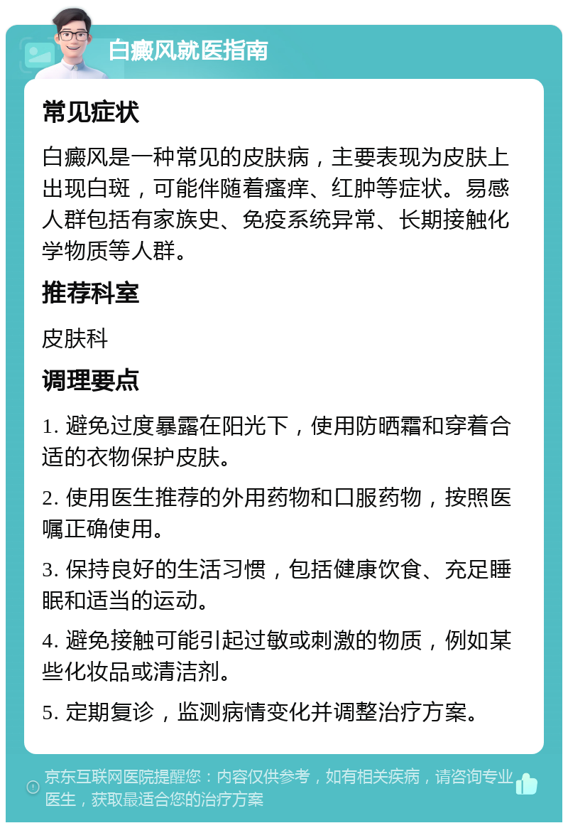 白癜风就医指南 常见症状 白癜风是一种常见的皮肤病，主要表现为皮肤上出现白斑，可能伴随着瘙痒、红肿等症状。易感人群包括有家族史、免疫系统异常、长期接触化学物质等人群。 推荐科室 皮肤科 调理要点 1. 避免过度暴露在阳光下，使用防晒霜和穿着合适的衣物保护皮肤。 2. 使用医生推荐的外用药物和口服药物，按照医嘱正确使用。 3. 保持良好的生活习惯，包括健康饮食、充足睡眠和适当的运动。 4. 避免接触可能引起过敏或刺激的物质，例如某些化妆品或清洁剂。 5. 定期复诊，监测病情变化并调整治疗方案。