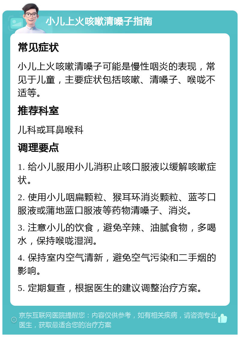 小儿上火咳嗽清嗓子指南 常见症状 小儿上火咳嗽清嗓子可能是慢性咽炎的表现，常见于儿童，主要症状包括咳嗽、清嗓子、喉咙不适等。 推荐科室 儿科或耳鼻喉科 调理要点 1. 给小儿服用小儿消积止咳口服液以缓解咳嗽症状。 2. 使用小儿咽扁颗粒、猴耳环消炎颗粒、蓝芩口服液或蒲地蓝口服液等药物清嗓子、消炎。 3. 注意小儿的饮食，避免辛辣、油腻食物，多喝水，保持喉咙湿润。 4. 保持室内空气清新，避免空气污染和二手烟的影响。 5. 定期复查，根据医生的建议调整治疗方案。