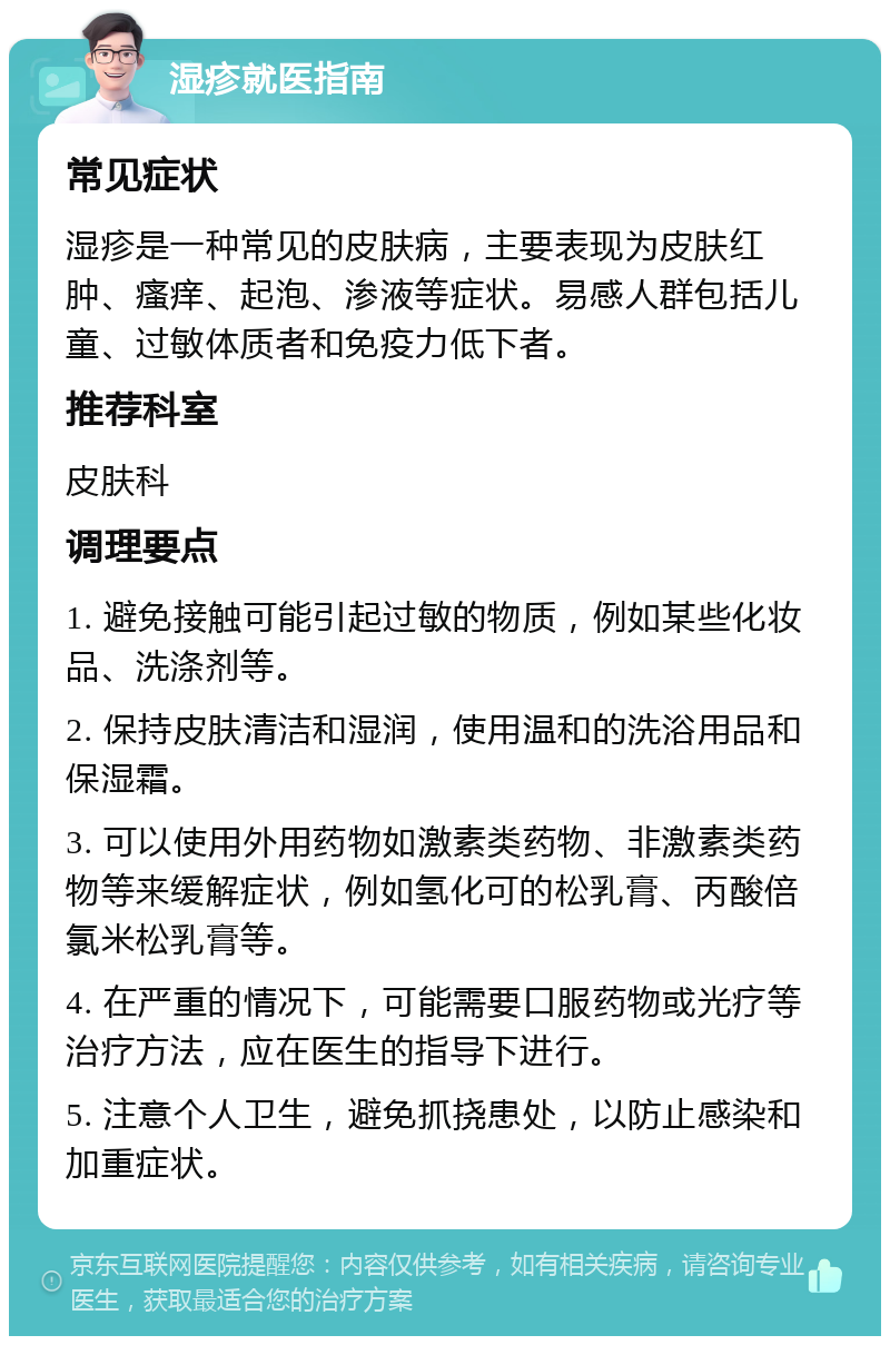 湿疹就医指南 常见症状 湿疹是一种常见的皮肤病，主要表现为皮肤红肿、瘙痒、起泡、渗液等症状。易感人群包括儿童、过敏体质者和免疫力低下者。 推荐科室 皮肤科 调理要点 1. 避免接触可能引起过敏的物质，例如某些化妆品、洗涤剂等。 2. 保持皮肤清洁和湿润，使用温和的洗浴用品和保湿霜。 3. 可以使用外用药物如激素类药物、非激素类药物等来缓解症状，例如氢化可的松乳膏、丙酸倍氯米松乳膏等。 4. 在严重的情况下，可能需要口服药物或光疗等治疗方法，应在医生的指导下进行。 5. 注意个人卫生，避免抓挠患处，以防止感染和加重症状。