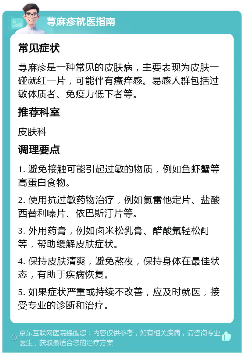 荨麻疹就医指南 常见症状 荨麻疹是一种常见的皮肤病，主要表现为皮肤一碰就红一片，可能伴有瘙痒感。易感人群包括过敏体质者、免疫力低下者等。 推荐科室 皮肤科 调理要点 1. 避免接触可能引起过敏的物质，例如鱼虾蟹等高蛋白食物。 2. 使用抗过敏药物治疗，例如氯雷他定片、盐酸西替利嗪片、依巴斯汀片等。 3. 外用药膏，例如卤米松乳膏、醋酸氟轻松酊等，帮助缓解皮肤症状。 4. 保持皮肤清爽，避免熬夜，保持身体在最佳状态，有助于疾病恢复。 5. 如果症状严重或持续不改善，应及时就医，接受专业的诊断和治疗。